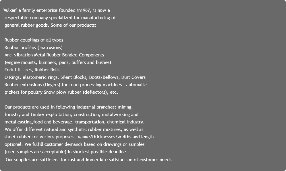  'Vulkan' a family enterprise founded in1967, is now a
respectable company specialized for manufacturing of
general rubber goods. Some of our products: Rubber couplings of all types
Rubber profiles ( extrusions)
Anti vibration Metal Rubber Bonded Components
(engine mounts, bumpers, pads, buffers and bushes)
Fork lift tires, Rubber Rolls…
O Rings, elastomeric rings, Silent Blocks, Boots/Bellows, Dust Covers
Rubber extensions (fingers) for food processing machines - automatic pickers for poultry Snow plow rubber (deflectors), etc. Our products are used in following industrial branches: mining, forestry and timber exploitation, construction, metalworking and
metal casting,food and beverage, transportation, chemical industry. We offer different natural and synthetic rubber mixtures, as well as
sheet rubber for various purposes - gauge/thicknesses/widths and length optional. We fulfill customer demands based on drawings or samples (used samples are acceptable) in shortest possible deadline. Our supplies are sufficient for fast and immediate satisfaction of customer needs. 